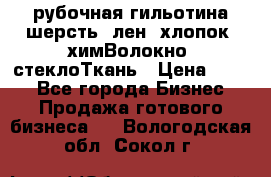 рубочная гильотина шерсть, лен, хлопок, химВолокно, стеклоТкань › Цена ­ 100 - Все города Бизнес » Продажа готового бизнеса   . Вологодская обл.,Сокол г.